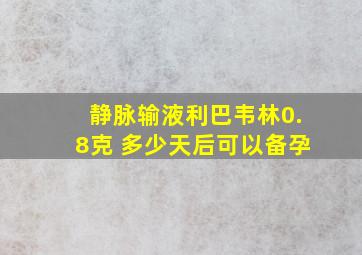 静脉输液利巴韦林0.8克 多少天后可以备孕